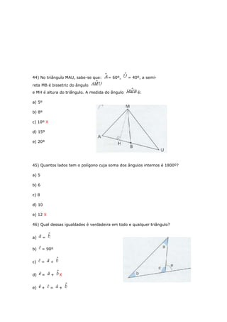 44) No triângulo MAU, sabe-se que: = 60º, = 40º, a semi-
reta MB é bissetriz do ângulo
e MH é altura do triângulo. A medida do ângulo é:
a) 5º
b) 8º
c) 10º X
d) 15º
e) 20º
45) Quantos lados tem o polígono cuja soma dos ângulos internos é 1800º?
a) 5
b) 6
c) 8
d) 10
e) 12 X
46) Qual dessas igualdades é verdadeira em todo e qualquer triângulo?
a) =
b) = 90º
c) = +
d) = + X
e) + = +
 