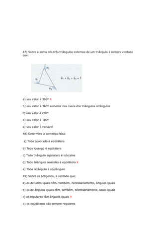 47) Sobre a soma dos três triângulos externos de um triângulo é sempre verdade
que:
a) seu valor é 360º X
b) seu valor é 360º somente nos casos dos triângulos retângulos
c) seu valor é 200º
d) seu valor é 180º
e) seu valor é variável
48) Determine a sentença falsa:
a) Todo quadrado é eqüilátero
b) Todo losango é eqüilátero
c) Todo triângulo eqüilátero é isósceles
d) Todo triângulo isósceles é eqüilátero X
e) Todo retângulo é equiângulo
49) Sobre os polígonos, é verdade que:
a) os de lados iguais têm, também, necessariamente, ângulos iguais
b) os de ângulos iguais têm, também, necessariamente, lados iguais
c) os regulares têm ângulos iguais X
d) os eqüiláteros são sempre regulares
 