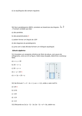 e) os equiângulos são sempre regulares
50) Num paralelogramo ABCD, considere as bissetrizes dos ângulos e
. É sempre verdade que elas:
a) são paralelas
b) são perpendiculares X
c) podem formar um ângulo de 120º
d) são diagonais do paralelogramo
e) junto com o lado AB elas formam um triângulo equiângulo
Cálculo algébrico
51) Considere um recipiente cilíndrico de 20cm de altura, com pouco de
refrigerante, como se vê na figura. Sobre essa situação, determine a sentença
falsa:
a) x + y = 20
b) 20 - x = y
c) 20 - y = x
d) x - y = 20 X
e) x + 2y = 20 + y
52) Na fórmula F = x³ - 4x + 2, se x = 1/2, então o valor de F é:
a) 1/8 X
b) 1/16
c) -1/8
d) -1/4
e) -1/2
53) Efetuando-se 2a (a - 5) - 2a (3a - 5) + a² +3a, obtém-se:
 