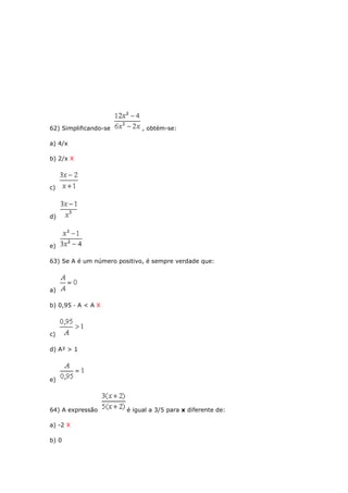 62) Simplificando-se , obtém-se:
a) 4/x
b) 2/x X
c)
d)
e)
63) Se A é um número positivo, é sempre verdade que:
a)
b) 0,95 · A < A X
c)
d) A² > 1
e)
64) A expressão é igual a 3/5 para x diferente de:
a) -2 X
b) 0
 