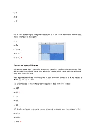 c) 2
d) 3
e) 5
65) A área do retângulo da figura é dada por x² + 6x + 8.A medida do menor lado
desse retângulo é dada por:
a) x
b) 2x
c) x + 4
d) x + 1
e) x + 2 X
Estatística e possibilidades
Nos testes de 66 a 69, considere a seguinte situação: Um aluno vai responder três
testes parecidos com os deste livro. Em cada teste o aluno deve assinalar somente
uma alternativa correta.
Veja algumas respostas possíveis para os dois primeiros testes: A B (A no teste 1 e
B no 2); B A ; A D ; etc.
66) Quantas são as respostas possíveis para os dois primeiros testes?
a) 125
b) 25 X
c) 20
d) 15
e) 10
67) Qual é a chance de o aluno acertar o teste 1 ao acaso, sem nem sequer lê-lo?
a) 50%
b) 25%
c) 20% X
 