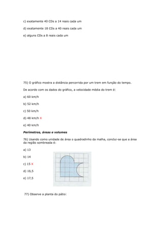 c) exatamente 40 CDs a 14 reais cada um
d) exatamente 18 CDs a 40 reais cada um
e) alguns CDs a 8 reais cada um
75) O gráfico mostra a distância percorrida por um trem em função do tempo.
De acordo com os dados do gráfico, a velocidade média do trem é:
a) 60 km/h
b) 52 km/h
c) 50 km/h
d) 48 km/h X
e) 40 km/h
Perímetros, áreas e volumes
76) Usando como unidade de área o quadradinho da malha, conclui-se que a área
da região sombreada é:
a) 13
b) 14
c) 15 X
d) 16,5
e) 17,5
77) Observe a planta do pátio:
 