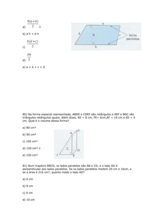 a) X
b) a h + b h
c)
d)
e) a + b + c + d
80) Na forma espacial representada, ABDE e CDEF são retângulos e AEF e BDC são
triângulos retângulos iguais. Além disso, AE = 8 cm, FE= 6cm,AF = 10 cm e ED = 5
cm. Qual é o volume dessa forma?
a) 80 cm³
b) 90 cm³
c) 100 cm³
d) 120 cm³ X
e) 150 cm³
81) Num trapézio ABCD, os lados paralelos são AB e CD, e o lado AD é
perpendicular aos lados paralelos. Se os lados paralelos medem 20 cm e 16cm, e
se a área é 216 cm², quanto mede o lado AD?
a) 6 cm
b) 8 cm
c) 9 cm
d) 10 cm
 