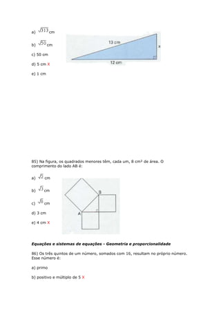 a) cm
b) cm
c) 50 cm
d) 5 cm X
e) 1 cm
85) Na figura, os quadrados menores têm, cada um, 8 cm² de área. O
comprimento do lado AB é:
a) cm
b) cm
c) cm
d) 3 cm
e) 4 cm X
Equações e sistemas de equações - Geometria e proporcionalidade
86) Os três quintos de um número, somados com 16, resultam no próprio número.
Esse número é:
a) primo
b) positivo e múltiplo de 5 X
 