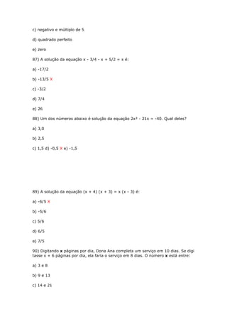 c) negativo e múltiplo de 5
d) quadrado perfeito
e) zero
87) A solução da equação x - 3/4 - x + 5/2 = x é:
a) -17/2
b) -13/5 X
c) -3/2
d) 7/4
e) 26
88) Um dos números abaixo é solução da equação 2x² - 21x = -40. Qual deles?
a) 3,0
b) 2,5
c) 1,5 d) -0,5 X e) -1,5
89) A solução da equação (x + 4) (x + 3) = x (x - 3) é:
a) -6/5 X
b) -5/6
c) 5/6
d) 6/5
e) 7/5
90) Digitando x páginas por dia, Dona Ana completa um serviço em 10 dias. Se digi
tasse x + 6 páginas por dia, ela faria o serviço em 8 dias. O número x está entre:
a) 3 e 8
b) 9 e 13
c) 14 e 21
 