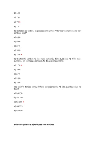 b) 640
c) 130
d) 72 X
e) 13
8) Na tabela do teste 6, as pessoas com opinião "não" representam quanto por
cento do total?
a) 45%
b) 40%
c) 35%
d) 30%
e) 25% X
9) O cafezinho vendido na rede Hans aumentou de R$ 0,60 para R$ 0,70. Esse
aumento, em termos percentuais, foi de aproximadamente:
a) 17% X
b) 20%
c) 23%
d) 25%
e) 28%
10) Se 35% de todo o meu dinheiro correspondem a R$ 105, quanto possuo no
total?
a) R$ 150
b) R$ 250
c) R$ 300 X
d) R$ 375
e) R$ 450
Números primos & Operações com frações
 