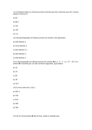 11) Considere todos os números primos maiores que 30 e menores que 40. A soma
desses números é:
a) 65
b) 68 X
c) 101
d) 107
e) 111
12) Na decomposição em fatores primos do número 192 aparecem:
a) três fatores 2
b) cinco fatores 2
c) seis fatores 2 X
d) dois fatores 3
e) três fatores 3
13) A decomposição em fatores primos do número N é 3 · 5 · 7 · 11 ·173
· 235
. O n
úmero N é divisível por um dos números seguintes. Qual deles?
a) 10
b) 14
c) 20
d) 30
e) 35 X
14) O mmc entre 65 e 35 é:
a) 455 X
b) 435
c) 415
d) 365
e) 305
15) Se os números A e B são primos, então é verdade que:
 