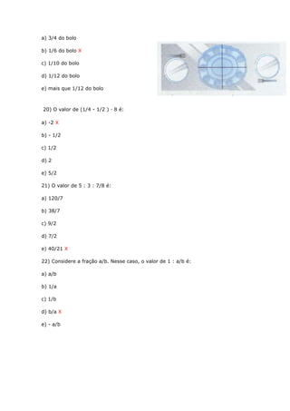 a) 3/4 do bolo
b) 1/6 do bolo X
c) 1/10 do bolo
d) 1/12 do bolo
e) mais que 1/12 do bolo
20) O valor de (1/4 - 1/2 ) · 8 é:
a) -2 X
b) - 1/2
c) 1/2
d) 2
e) 5/2
21) O valor de 5 : 3 : 7/8 é:
a) 120/7
b) 38/7
c) 9/2
d) 7/2
e) 40/21 X
22) Considere a fração a/b. Nesse caso, o valor de 1 : a/b é:
a) a/b
b) 1/a
c) 1/b
d) b/a X
e) - a/b
 