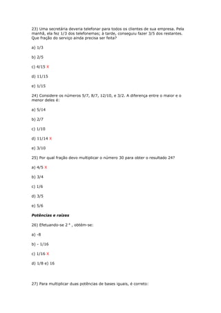 23) Uma secretária deveria telefonar para todos os clientes de sua empresa. Pela
manhã, ela fez 1/3 dos telefonemas; à tarde, conseguiu fazer 3/5 dos restantes.
Que fração do serviço ainda precisa ser feita?
a) 1/3
b) 2/5
c) 4/15 X
d) 11/15
e) 1/15
24) Considere os números 5/7, 8/7, 12/10, e 3/2. A diferença entre o maior e o
menor deles é:
a) 5/14
b) 2/7
c) 1/10
d) 11/14 X
e) 3/10
25) Por qual fração devo multiplicar o número 30 para obter o resultado 24?
a) 4/5 X
b) 3/4
c) 1/6
d) 3/5
e) 5/6
Potências e raízes
26) Efetuando-se 2-4
, obtém-se:
a) -8
b) - 1/16
c) 1/16 X
d) 1/8 e) 16
27) Para multiplicar duas potências de bases iguais, é correto:
 