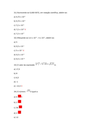 31) Escrevendo-se 0,000 0072, em notação científica, obtém-se:
a) 0,72 x 10-6
b) 0,72 x 10-5
c) 7,2 x 10-5
d) 7,2 x 10-6
X
e) 7,2 x 10-7
32) Efetuando-se 2,5 x 10-5
: 5 x 10-5
, obtém-se:
a) 5
b) 0,5 x 10-1
c) 5 x 10-1
X
d) 0,5 x 10-3
e) 0,5 x 10-11
33) O valor da expressão é:
a) 17,5
b) 8
c) 6,5
d) -1
e) -14,5 X
34) O número é igual a:
a) 6 X
b) 2
c) 36
d) 2
e) 12
 