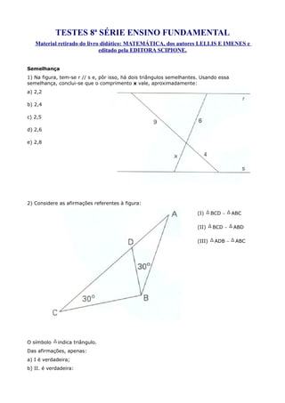 TESTES 8ª SÉRIE ENSINO FUNDAMENTAL
   Material retirado do livro didático: MATEMÁTICA, dos autores LELLIS E IMENES e
                             editado pela EDITORA SCIPIONE.


Semelhança
1) Na figura, tem-se r // s e, pôr isso, há dois triângulos semelhantes. Usando essa
semelhança, conclui-se que o comprimento x vale, aproximadamente:
a) 2,2

b) 2,4

c) 2,5

d) 2,6

e) 2,8




2) Considere as afirmações referentes à figura:

                                                                      (I)     BCD ∼    ABC

                                                                      (II)    BCD ∼    ABD

                                                                      (III)    ADB ∼    ABC




O símbolo    indica triângulo.
Das afirmações, apenas:
a) I é verdadeira;
b) II. é verdadeira:
 