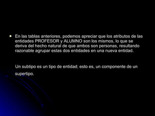 En las tablas anteriores, podemos apreciar que los atributos de las entidades PROFESOR y ALUMNO son los mismos, lo que se  deriva del hecho natural de que ambos son personas, resultando razonable agrupar estas dos entidades en una nueva entidad. Un subtipo es un tipo de entidad; esto es, un componente de un supertipo.   