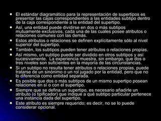 El estándar diagramático para la representación de supertipos es presentar las cajas correspondientes a las entidades subtipo dentro de la caja correspondiente a la entidad del supertipo. Así, una entidad puede dividirse en dos o más subtipos mutuamente exclusivos, cada una de las cuales posee atributos o relaciones comunes con las demás. Estos atributos o relaciones se definen explícitamente sólo al nivel superior del supertipo. También, los subtipos pueden tener atributos o relaciones propias. Así mismo, un subtipo puede ser dividido en otros subtipos y así sucesivamente.  La experiencia muestra, sin embargo, que dos o tres niveles son suficientes en la mayoría de las circunstancias. Si un subtipo no resulta tener atributos o relaciones propias, puede tratarse de un sinónimo o un rol jugado por la entidad, pero que no lo diferencia como entidad separada. Es posible que dos o más subtipos de un mismo supertipo posean relaciones en sí o con el supertipo. Siempre que se defina un supertipo, es necesario añadirle un atributo (o tipificador) que indique a qué subtipo particular pertenece una instancia dada del supertipo.  Este atributo es siempre requerido; es decir, no se lo puede considerar opcional. 