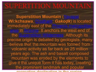 SUPERTITION MOUNTAIN
Superstition Mountain (Yavapai:
Wi:kchsawa, O'odham: Gakoḍk) is located
immediately east of the Phoenix metropolitan
area in Arizona. It anchors the west end of
the Superstition Wilderness. Although its
precise origin is debated by geologists, many
believe that the mountain was formed from
volcanic activity as far back as 25 million
years ago. The ash and basalt composed
mountain was eroded by the elements to
give it the unique form it has today, creating
the prominent landmark and popular
 