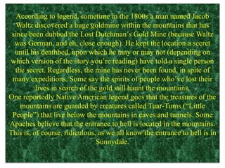 According to legend, sometime in the 1800s a man named Jacob
Waltz discovered a huge goldmine within the mountains that has
since been dubbed the Lost Dutchman’s Gold Mine (because Waltz
was German, and eh, close enough). He kept the location a secret
until his deathbed, upon which he may or may not (depending on
which version of the story you’re reading) have told a single person
the secret. Regardless, the mine has never been found, in spite of
many expeditions. Some say the spirits of people who’ve lost their
lives in search of the gold still haunt the mountains.
One reportedly Native American legend goes that the treasures of the
mountains are guarded by creatures called Tuar-Tums (“Little
People”) that live below the mountains in caves and tunnels. Some
Apaches believe that the entrance to hell is located in the mountains.
This is, of course, ridiculous, as we all know the entrance to hell is in
Sunnydale.
 