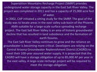 Superstition Mountains Recharge Project (SMRP) provides
underground water storage capacity in the East Salt River Valley. The
project was completed in 2011 and has a capacity of 25,000 acre feet
of water.
In 2002, CAP initiated a sitting study for the SMRP. The goal of the
study was to locate areas in the east valley sub-basin of the Phoenix
AMA suitable for a large-scale surface spreading recharge
project. The East Salt River Valley is an area of historic groundwater
decline that has resulted in land subsidence and the formation of
earth fissures.
The East Salt River Valley continues to grow and the reliance on
groundwater is becoming more critical. Developers are relying on the
Central Arizona Groundwater Replenishment District (CAGRD) to
meet their 100-year assured water supply. It is projected that the
CAGRD will have a storage obligation of up to 85,000 AF per year in
the east valley. A large-scale recharge project will be required to
meet the storage obligation.
 