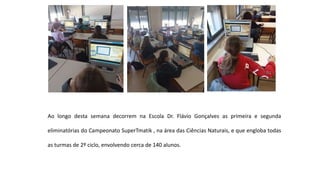 Ao longo desta semana decorrem na Escola Dr. Flávio Gonçalves as primeira e segunda
eliminatórias do Campeonato SuperTmatik , na área das Ciências Naturais, e que engloba todas
as turmas de 2º ciclo, envolvendo cerca de 140 alunos.
 