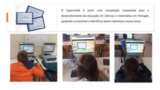 O Supermatik é assim uma competição importante para o
desenvolvimento da educação em ciências e matemática em Portugal,
ajudando a incentivar e identificar jovens talentosos nessas áreas.
 