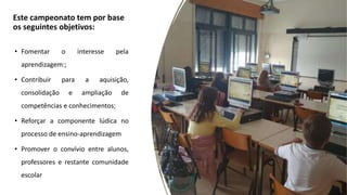 Este campeonato tem por base
os seguintes objetivos:
• Fomentar o interesse pela
aprendizagem:;
• Contribuir para a aquisição,
consolidação e ampliação de
competências e conhecimentos;
• Reforçar a componente lúdica no
processo de ensino-aprendizagem
• Promover o convívio entre alunos,
professores e restante comunidade
escolar
 