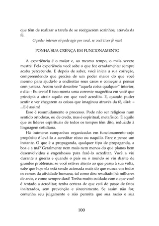 100
que têm de realizar a tarefa de se reerguerem sozinhos, através da
fé.
O poder interior só pode agir por você, se você tiver fé nele!
PONHA SUA CRENÇA EM FUNCIONAMENTO
A experiência é o maior e, ao mesmo tempo, o mais severo
mestre. Pela experiência você sabe o que fez erradamente; sempre
acaba percebendo. E depois de saber, você inicia a sua correção,
compreendendo que precisa de um poder maior do que você
mesmo para ajudá-lo a endireitar seus casos e começar a pensar
com justeza. Assim você descobre “aquela coisa qualquer” interior,
e diz: - Eu creio! E isso monta uma corrente magnética em você que
principia a atrair aquilo em que você acredita. E, quando puder
sentir e ver chegarem as coisas que imaginou através da fé, dirá: –
...E é assim!
Esse é resumidamente o processo. Pode não ser religioso num
sentido ortodoxo, ou de credo, mas é espiritual, metafísico. É aquilo
que os líderes espirituais de todos os tempos têm dito, reduzido à
linguagem cotidiana.
Há inúmeras campanhas organizadas em funcionamento cujo
propósito é levá-lo a acreditar nisso ou naquilo. Pare e pense um
instante. O que é a propaganda, qualquer tipo de propaganda, a
boa e a má? Geralmente nem mais nem menos do que planos bem
desenvolvidos e engenhosos para fazê-lo acreditar. Você a viu
durante a guerra e quando o país ou o mundo se viu diante de
grandes problemas; se você estiver atento ao que passa à sua volta,
sabe que hoje ela está sendo acionada mais do que nunca em todos
os ramos da atividade humana, tal como deu resultado há milhares
de anos, e como sempre dará! Tenha muito cuidado com o que você
é tentado a acreditar; tenha certeza de que está de posse de fatos
inalterados, sem prevenção e sinceramente. Se assim não for,
contenha seu julgamento e não permita que sua razão e sua
 