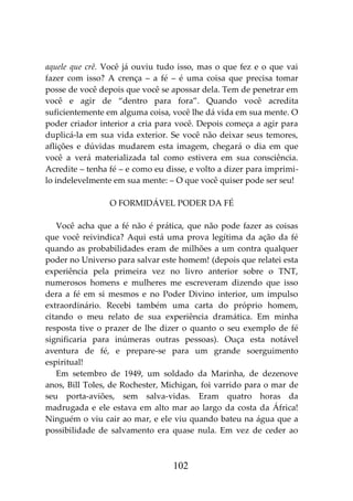 102
aquele que crê. Você já ouviu tudo isso, mas o que fez e o que vai
fazer com isso? A crença – a fé – é uma coisa que precisa tomar
posse de você depois que você se apossar dela. Tem de penetrar em
você e agir de “dentro para fora”. Quando você acredita
suficientemente em alguma coisa, você lhe dá vida em sua mente. O
poder criador interior a cria para você. Depois começa a agir para
duplicá-la em sua vida exterior. Se você não deixar seus temores,
aflições e dúvidas mudarem esta imagem, chegará o dia em que
você a verá materializada tal como estivera em sua consciência.
Acredite – tenha fé – e como eu disse, e volto a dizer para imprimi-
lo indelevelmente em sua mente: – O que você quiser pode ser seu!
O FORMIDÁVEL PODER DA FÉ
Você acha que a fé não é prática, que não pode fazer as coisas
que você reivindica? Aqui está uma prova legítima da ação da fé
quando as probabilidades eram de milhões a um contra qualquer
poder no Universo para salvar este homem! (depois que relatei esta
experiência pela primeira vez no livro anterior sobre o TNT,
numerosos homens e mulheres me escreveram dizendo que isso
dera a fé em si mesmos e no Poder Divino interior, um impulso
extraordinário. Recebi também uma carta do próprio homem,
citando o meu relato de sua experiência dramática. Em minha
resposta tive o prazer de lhe dizer o quanto o seu exemplo de fé
significaria para inúmeras outras pessoas). Ouça esta notável
aventura de fé, e prepare-se para um grande soerguimento
espiritual!
Em setembro de 1949, um soldado da Marinha, de dezenove
anos, Bill Toles, de Rochester, Michigan, foi varrido para o mar de
seu porta-aviões, sem salva-vidas. Eram quatro horas da
madrugada e ele estava em alto mar ao largo da costa da África!
Ninguém o viu cair ao mar, e ele viu quando bateu na água que a
possibilidade de salvamento era quase nula. Em vez de ceder ao
 