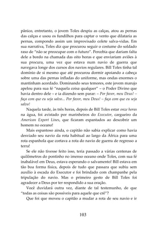103
pânico, entretanto, o jovem Toles despiu as calças, atou as pernas
das calças e usou os fundilhos para captar o vento que dilataria as
pernas, compondo assim um improvisado colete salva-vidas. Em
sua narrativa, Toles diz que procurou seguir o costume do soldado
raso de “não se preocupar com o futuro”. Percebia que dariam falta
dele a bordo na chamada das oito horas e que enviariam aviões à
sua procura, uma vez que estava num navio de guerra que
navegava longe dos cursos dos navios regulares. Bill Toles tinha tal
domínio de si mesmo que até procurou dormir apoiando a cabeça
sobre uma das pernas infladas do uniforme, mas ondas enormes o
mantinham acordado. Dominando seus temores, este jovem marujo
apelou para sua fé “naquela coisa qualquer” – o Poder Divino que
havia dentro dele – e ia dizendo sem parar: – Por favor, meu Deus! –
faça com que eu seja salvo... Por favor, meu Deus! – faça com que eu seja
salvo!
Naquela tarde, às três horas, depois de Bill Toles estar onze horas
na água, foi avistado por marinheiros do Executor, cargueiro da
American Export Lines, que ficaram espantados ao descobrir um
homem no oceano!
Mais espantoso ainda, o capitão não sabia explicar como havia
desviado seu navio da rota habitual ao largo da África para uma
rota espanhola que cortava a rota do navio de guerra de regresso a
terra!
Se ele não tivesse feito isso, teria passado a várias centenas de
quilômetros do pontinho no imenso oceano onde Toles, com sua fé
inabalável em Deus, estava esperando o salvamento! Bill estava em
tão boa forma física, depois de tudo que passara que subiu sem
auxílio à escada do Executor e foi brindado com champanhe pela
tripulação do navio. Mas o primeiro gesto de Bill Toles foi
agradecer a Deus por ter respondido a sua oração.
Você duvidará outra vez, diante de tal testemunho, de que
“todas as coisas são possíveis para aquele que crê”?
Que foi que moveu o capitão a mudar a rota de seu navio e ir
 