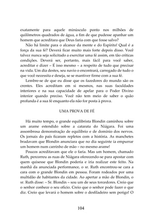 104
exatamente para aquele minúsculo ponto nos milhões de
quilômetros quadrados de água, a fim de que pudesse apanhar um
homem que acreditara que Deus faria com que fosse salvo?
Não há limite para o alcance da mente e do Espírito! Qual é a
força da sua fé? Deverá ficar muito mais forte depois disso. Você
talvez nunca seja solicitado a exercitar uma fé assim, em tão críticas
condições. Deverá ser, portanto, mais fácil para você saber,
acreditar e dizer – É isso mesmo – a respeito de tudo que precisar
na vida. Um dia destes, seu navio o encontrará, carregado de tudo o
que você necessita e deseja, se se mantiver firme com a sua fé.
Lembre-se de que eu disse que os fazedores do mundo são os
crentes. Eles acreditam em si mesmos, nas suas faculdades
interiores e na sua capacidade de apelar para o Poder Divino
interior quando preciso. Você não tem meio de saber o quão
profunda é a sua fé enquanto ela não for posta à prova.
UMA PROVA DE FÉ
Há muito tempo, o grande equilibrista Blondin caminhou sobre
um arame estendido sobre a catarata do Niágara. Foi uma
assombrosa demonstração de equilíbrio e de domínio dos nervos.
Os jornais do país ficaram repletos com a história. As manchetes
bradavam que Blondin anunciara que no dia seguinte ia empurrar
um homem num carrinho de mão – no mesmo arame!
Poucos acreditavam que ele o faria. Mas um homem, chamado
Ruth, percorreu as ruas de Niágara oferecendo-se para apostar com
quem quisesse que Blondin poderia e iria realizar este feito. Na
manhã da anunciada performance, o sr. Ruth encontrou-se cara a
cara com o grande Blondin em pessoa. Foram rodeados por uma
multidão de habitantes da cidade. Ao apertar a mão de Blondin, o
sr. Ruth disse: – Sr. Blondin – sou um de seus torcedores. Creio que
o senhor conhece o seu ofício. Creio que o senhor pode fazer o que
diz. Creio que levará o homem sobre o desfiladeiro sem perigo! O
 