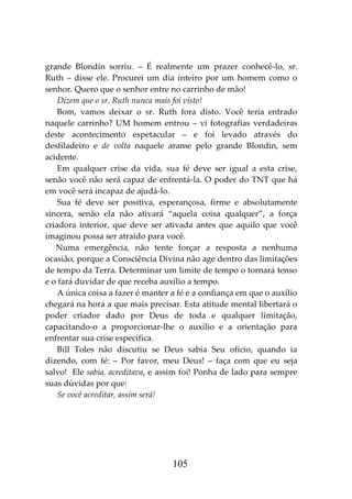 105
grande Blondin sorriu. – É realmente um prazer conhecê-lo, sr.
Ruth – disse ele. Procurei um dia inteiro por um homem como o
senhor. Quero que o senhor entre no carrinho de mão!
Dizem que o sr. Ruth nunca mais foi visto!
Bom, vamos deixar o sr. Ruth fora disto. Você teria entrado
naquele carrinho? UM homem entrou – vi fotografias verdadeiras
deste acontecimento espetacular – e foi levado através do
desfiladeiro e de volta naquele arame pelo grande Blondin, sem
acidente.
Em qualquer crise da vida, sua fé deve ser igual a esta crise,
senão você não será capaz de enfrentá-la. O poder do TNT que há
em você será incapaz de ajudá-lo.
Sua fé deve ser positiva, esperançosa, firme e absolutamente
sincera, senão ela não ativará “aquela coisa qualquer”, a força
criadora interior, que deve ser ativada antes que aquilo que você
imaginou possa ser atraído para você.
Numa emergência, não tente forçar a resposta a nenhuma
ocasião, porque a Consciência Divina não age dentro das limitações
de tempo da Terra. Determinar um limite de tempo o tornará tenso
e o fará duvidar de que receba auxílio a tempo.
A única coisa a fazer é manter a fé e a confiança em que o auxílio
chegará na hora a que mais precisar. Esta atitude mental libertará o
poder criador dado por Deus de toda e qualquer limitação,
capacitando-o a proporcionar-lhe o auxílio e a orientação para
enfrentar sua crise específica.
Bill Toles não discutiu se Deus sabia Seu ofício, quando ia
dizendo, com fé: – Por favor, meu Deus! – faça com que eu seja
salvo! Ele sabia, acreditava, e assim foi! Ponha de lado para sempre
suas dúvidas por que:
Se você acreditar, assim será!
 