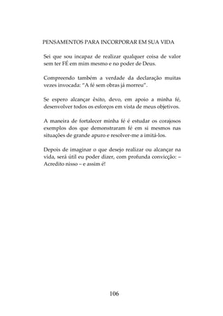106
PENSAMENTOS PARA INCORPORAR EM SUA VIDA
Sei que sou incapaz de realizar qualquer coisa de valor
sem ter FÉ em mim mesmo e no poder de Deus.
Compreendo também a verdade da declaração muitas
vezes invocada: “A fé sem obras já morreu”.
Se espero alcançar êxito, devo, em apoio a minha fé,
desenvolver todos os esforços em vista de meus objetivos.
A maneira de fortalecer minha fé é estudar os corajosos
exemplos dos que demonstraram fé em si mesmos nas
situações de grande apuro e resolver-me a imitá-los.
Depois de imaginar o que desejo realizar ou alcançar na
vida, será útil eu poder dizer, com profunda convicção: –
Acredito nisso – e assim é!
 