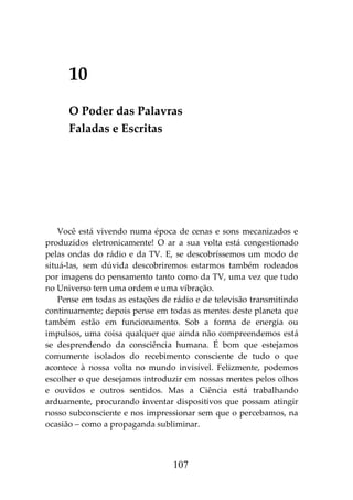 107
10
O Poder das Palavras
Faladas e Escritas
Você está vivendo numa época de cenas e sons mecanizados e
produzidos eletronicamente! O ar a sua volta está congestionado
pelas ondas do rádio e da TV. E, se descobríssemos um modo de
situá-las, sem dúvida descobriremos estarmos também rodeados
por imagens do pensamento tanto como da TV, uma vez que tudo
no Universo tem uma ordem e uma vibração.
Pense em todas as estações de rádio e de televisão transmitindo
continuamente; depois pense em todas as mentes deste planeta que
também estão em funcionamento. Sob a forma de energia ou
impulsos, uma coisa qualquer que ainda não compreendemos está
se desprendendo da consciência humana. É bom que estejamos
comumente isolados do recebimento consciente de tudo o que
acontece à nossa volta no mundo invisível. Felizmente, podemos
escolher o que desejamos introduzir em nossas mentes pelos olhos
e ouvidos e outros sentidos. Mas a Ciência está trabalhando
arduamente, procurando inventar dispositivos que possam atingir
nosso subconsciente e nos impressionar sem que o percebamos, na
ocasião – como a propaganda subliminar.
 