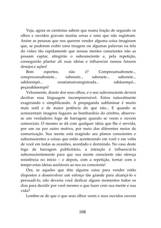 108
Veja, agora os cientistas sabem que numa fração de segundo os
olhos e ouvidos gravam muitas cenas e sons que não registram.
Assim as pessoas que nos querem vender alguma coisa imaginam
que, se puderem exibir uma imagem ou algumas palavras na tela
do vídeo tão rapidamente que nossas mentes conscientes não as
possam captar, atingirão o subconsciente e, pela repetição,
conseguirão plantar ali suas ideias e influenciar nossos futuros
desejos e ações!
Bem espertos, não é? Compreumsabonete...
compreumsabonete... sabonete... sabonete... sabonete...
sabãoempó... essaéamarcaregistrada... sabãoempó...
peçasabãoempó!
Velozmente, diante dos seus olhos, e o seu subconsciente deverá
decifrar essa linguagem incompreensível. Estou naturalmente
exagerando e simplificando. A propaganda subliminar é muito
mais sutil e de maior potência do que isto... E quando se
acrescentam imagens fugazes ao bombardeio do cérebro, absorve-
se um verdadeiro fogo de barragem quando se veem e ouvem
comerciais. O mesmo se dá com qualquer ideia que lhe é servida,
por um ou por outro motivo, por meio dos diferentes meios de
comunicação. Sua mente está reagindo aos planos conscientes e
subconscientes a coisas que estão acontecendo em você e em volta
de você em todas as ocasiões, acordado e dormindo. No caso deste
fogo de barragem publicitário, a intenção é influenciá-lo
subconscientemente para que sua mente consciente não ofereça
resistência no início – e depois, com a repetição, tornar com o
tempo estas ideias aceitáveis ao seu eu consciente!
Ora, se aqueles que têm alguma coisa para vender estão
dispostos a desenvolver um esforço tão grande para alcançá-lo e
persuadi-lo, não deveria você dedicar alguns momentos todos os
dias para decidir por você mesmo o que fazer com sua mente e sua
vida?
Lembre-se de que o que seus olhos veem e seus ouvidos ouvem
 