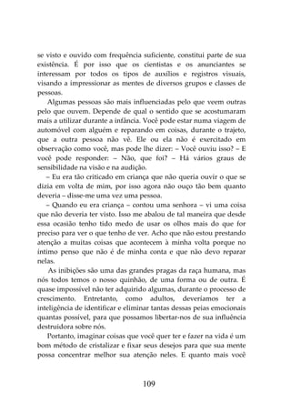 109
se visto e ouvido com frequência suficiente, constitui parte de sua
existência. É por isso que os cientistas e os anunciantes se
interessam por todos os tipos de auxílios e registros visuais,
visando a impressionar as mentes de diversos grupos e classes de
pessoas.
Algumas pessoas são mais influenciadas pelo que veem outras
pelo que ouvem. Depende de qual o sentido que se acostumaram
mais a utilizar durante a infância. Você pode estar numa viagem de
automóvel com alguém e reparando em coisas, durante o trajeto,
que a outra pessoa não vê. Ele ou ela não é exercitado em
observação como você, mas pode lhe dizer: – Você ouviu isso? – E
você pode responder: – Não, que foi? – Há vários graus de
sensibilidade na visão e na audição.
– Eu era tão criticado em criança que não queria ouvir o que se
dizia em volta de mim, por isso agora não ouço tão bem quanto
deveria – disse-me uma vez uma pessoa.
– Quando eu era criança – contou uma senhora – vi uma coisa
que não deveria ter visto. Isso me abalou de tal maneira que desde
essa ocasião tenho tido medo de usar os olhos mais do que for
preciso para ver o que tenho de ver. Acho que não estou prestando
atenção a muitas coisas que acontecem à minha volta porque no
íntimo penso que não é de minha conta e que não devo reparar
nelas.
As inibições são uma das grandes pragas da raça humana, mas
nós todos temos o nosso quinhão, de uma forma ou de outra. É
quase impossível não ter adquirido algumas, durante o processo de
crescimento. Entretanto, como adultos, deveríamos ter a
inteligência de identificar e eliminar tantas dessas peias emocionais
quantas possível, para que possamos libertar-nos de sua influência
destruidora sobre nós.
Portanto, imaginar coisas que você quer ter e fazer na vida é um
bom método de cristalizar e fixar seus desejos para que sua mente
possa concentrar melhor sua atenção neles. E quanto mais você
 