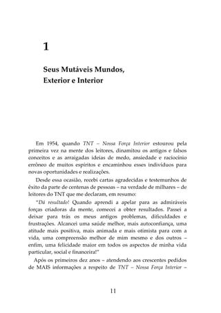 11
1
Seus Mutáveis Mundos,
Exterior e Interior
Em 1954, quando TNT – Nossa Força Interior estourou pela
primeira vez na mente dos leitores, dinamitou os antigos e falsos
conceitos e as arraigadas ideias de medo, ansiedade e raciocínio
errôneo de muitos espíritos e encaminhou esses indivíduos para
novas oportunidades e realizações.
Desde essa ocasião, recebi cartas agradecidas e testemunhos de
êxito da parte de centenas de pessoas – na verdade de milhares – de
leitores do TNT que me declaram, em resumo:
“Dá resultado! Quando aprendi a apelar para as admiráveis
forças criadoras da mente, comecei a obter resultados. Passei a
deixar para trás os meus antigos problemas, dificuldades e
frustrações. Alcancei uma saúde melhor, mais autoconfiança, uma
atitude mais positiva, mais animada e mais otimista para com a
vida, uma compreensão melhor de mim mesmo e dos outros –
enfim, uma felicidade maior em todos os aspectos de minha vida
particular, social e financeira!”
Após os primeiros dez anos – atendendo aos crescentes pedidos
de MAIS informações a respeito de TNT – Nossa Força Interior –
 