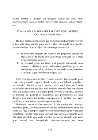 110
puder manter a imagem ou imagens diante de você, mais
impressionado ficará o poder interior para ajudá-lo a materializá-
las.
PONHA SUAS IMAGENS DE PALAVRAS EM CARTÕES,
OU GRAVE-AS EM FITA
Há dois métodos poderosos que você pode utilizar para reforçar
o que está imaginando para você - eles vão ajudá-lo a manter
predominantes os seus objetivos em seus pensamentos.
1- Escreva uma imagem em palavras em pequenos cartões, de
fácil acesso, de modo que você possa consultá-los o mais
frequentemente possível.
2- Se possível grave ou filme a si próprio afirmando seus
desejos e objetivos, com declarações positivas, para que
você possa acioná-los, a intervalos ou ao deitar-se, e receber
o impacto sugestivo de sua própria voz.
Você tem agora um auxiliar visual e audível funcionando para
você. Não quero dizer que tenha de andar por aí falando sozinho e
escrevendo bilhetes a você mesmo, mas você entendeu! Não
transforme isso num amuleto, não exagere, mas não fará mal algum
fixar um cartão acima do espelho para ser visto de manhã, quando
se barbear ou pentear-se. Possibilite aos pormenores de seus
desejos, resumidos no cartão, aumentarem à medida que você
continuar a desenvolver suas imagens mentais.
Mantenha outro cartão acessível à vista enquanto almoça,
enquanto janta. Use novamente os cartões imediatamente antes de
se deitar. Faça-o sempre. Lembre-se do poder infalível da repetição!
Entretanto, não há razão para escrever seus desejos enquanto você
não tiver decidido que cada simples pormenor daquilo que você
quer deverá ser fotografado permanentemente em seus
 