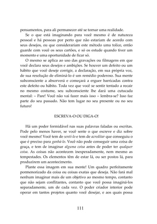 111
pensamentos, para ali permanecer até se tornar uma realidade.
Se o que está imaginando para você mesmo é de natureza
pessoal e há pessoas por perto que não estariam de acordo com
seus desejos, ou que considerariam este método uma tolice, então
guarde com você os seus cartões, e só os estude quando tiver um
momento e uma oportunidade de ficar só.
O mesmo se aplica ao uso das gravações ou filmagens em que
você declara seus desejos e ambições. Se houver um defeito ou um
hábito que você deseje corrigir, a declaração, em sua própria voz,
de sua resolução de eliminá-lo é um remédio poderoso. Sua mente
subconsciente a absorverá e começará a erguer barricadas contra
este defeito ou hábito. Toda vez que você se sentir tentado a recair
no mesmo costume, seu subconsciente lhe dará uma cutucada
mental: – Pare! Você não vai fazer mais isso – lembra-se? Isso faz
parte do seu passado. Não tem lugar no seu presente ou no seu
futuro!
ESCREVA-O OU DIGA-O!
Há um poder formidável nas suas palavras faladas ou escritas.
Pode pelo menos haver, se você sente o que escreve e diz sobre
você mesmo! Você tem de senti-lo e tem de acreditar que conseguiu o
que é preciso para ganhá-lo. Você não pode conseguir uma coisa de
graça, e tem de imaginar alguma coisa antes de poder ter qualquer
coisa. As coisas não acontecem inesperadamente, nem mesmo as
tempestades. Os elementos têm de estar lá, ou ser postos lá, para
produzirem um acontecimento.
Plante essa imagem em sua mente! Um quadro perfeitamente
pormenorizado da coisa ou coisas exatas que deseja. Não fará mal
nenhum imaginar mais de um objetivo ao mesmo tempo, contanto
que não sejam conflitantes, contanto que você possa imaginá-los
separadamente, um de cada vez. O poder criador interior pode
operar em tantos projetos quanto você desejar, e aos quais possa
 