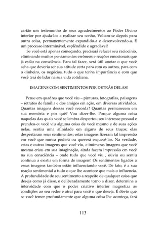 113
cartão um testemunho de seus agradecimentos ao Poder Divino
interior por ajuda-los a realizar seu sonho. Voltam-se depois para
outra coisa, permanentemente expandido-a e desenvolvendo-a. É
um processo interminável, esplêndido e agradável!
Se você está apenas começando, precisará refazer seu raciocínio,
eliminando muitos pensamentos errôneos e reações emocionais que
já estão na consciência. Para tal fazer, será útil anotar o que você
acha que deveria ser sua atitude certa para com os outros, para com
o dinheiro, os negócios, tudo o que tenha importância e com que
você terá de lidar na sua vida cotidiana.
IMAGENS COM SENTIMENTOS POR DETRÁS DELAS!
Pense em quadros que você viu – pinturas, fotografias, paisagens
– retratos de família e dos amigos em ação, em diversas atividades.
Quantas imagens dessas você recorda? Quantas permanecem em
sua memória e por quê? Vou dizer-lhe. Porque alguma coisa
naquelas das quais você se lembra despertou seu interesse pessoal e
prendeu-o: você viu alguma coisa de você mesmo e de suas ações
nelas, sentiu uma afinidade em alguns de seus traços; elas
despertaram seus sentimentos; estas imagens fizeram tal impressão
em você que nunca poderá ou quererá esquecê-las. Na verdade,
estas e outras imagens que você viu, e inúmeras imagens que você
mesmo criou em sua imaginação, ainda fazem impressão em você
na sua consciência – onde tudo que você viu , ouviu ou sentiu
continua a existir em forma de imagem! Os sentimentos ligados a
essas imagens também estão influenciando você. De fato, é a sua
reação sentimental a tudo o que lhe acontece que mais o influencia.
A profundidade de seu sentimento a respeito de qualquer coisa que
deseja como já disse, e deliberadamente torno a dizer, determina a
intensidade com que o poder criativo interior magnetiza as
condições ao seu redor e atrai para você o que deseja. É óbvio que
se você temer profundamente que alguma coisa lhe aconteça, fará
 