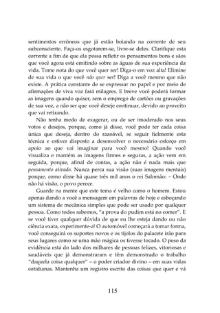 115
sentimentos errôneos que já estão boiando na corrente de seu
subconsciente. Faça-os esgotarem-se, livre-se deles. Clarifique esta
corrente a fim de que ela possa refletir os pensamentos bons e sãos
que você agora está emitindo sobre as águas de sua experiência da
vida. Tome nota do que você quer ser! Diga-o em voz alta! Elimine
de sua vida o que você não quer ser! Diga a você mesmo que não
existe. A prática constante de se expressar no papel e por meio de
afirmações de viva voz fará milagres. E breve você poderá formar
as imagens quando quiser, sem o emprego de cartões ou gravações
de sua voz, a não ser que você deseje continuar, devido ao proveito
que vai retirando.
Não tenha medo de exagerar, ou de ser imoderado nos seus
votos e desejos, porque, como já disse, você pode ter cada coisa
única que deseja, dentro do razoável, se seguir fielmente esta
técnica e estiver disposto a desenvolver o necessário esforço em
apoio ao que vai imaginar para você mesmo! Quando você
visualiza e mantém as imagens firmes e seguras, a ação vem em
seguida, porque, afinal de contas, a ação não é nada mais que
pensamento ativado. Nunca perca sua visão (suas imagens mentais)
porque, como disse há quase três mil anos o rei Salomão: – Onde
não há visão, o povo perece.
Guarde na mente que este tema é velho como o homem. Estou
apenas dando a você a mensagem em palavras de hoje e esboçando
um sistema de mecânica simples que pode ser usado por qualquer
pessoa. Como todos sabemos, “a prova do pudim está no comer”. E
se você tiver qualquer dúvida de que eu lhe esteja dando ou não
ciência exata, experimente-a! O automóvel começará a tomar forma,
você conseguirá os suportes novos e os tijolos do palacete irão para
seus lugares como se uma mão mágica os tivesse tocado. O peso da
evidência está do lado dos milhares de pessoas felizes, vitoriosas e
saudáveis que já demonstraram e têm demonstrado o trabalho
“daquela coisa qualquer” – o poder criador divino – em suas vidas
cotidianas. Mantenha um registro escrito das coisas que quer e vá
 