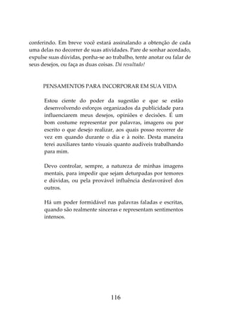 116
conferindo. Em breve você estará assinalando a obtenção de cada
uma delas no decorrer de suas atividades. Pare de sonhar acordado,
expulse suas dúvidas, ponha-se ao trabalho, tente anotar ou falar de
seus desejos, ou faça as duas coisas. Dá resultado!
PENSAMENTOS PARA INCORPORAR EM SUA VIDA
Estou ciente do poder da sugestão e que se estão
desenvolvendo esforços organizados da publicidade para
influenciarem meus desejos, opiniões e decisões. É um
bom costume representar por palavras, imagens ou por
escrito o que desejo realizar, aos quais posso recorrer de
vez em quando durante o dia e à noite. Desta maneira
terei auxiliares tanto visuais quanto audíveis trabalhando
para mim.
Devo controlar, sempre, a natureza de minhas imagens
mentais, para impedir que sejam deturpadas por temores
e dúvidas, ou pela provável influência desfavorável dos
outros.
Há um poder formidável nas palavras faladas e escritas,
quando são realmente sinceras e representam sentimentos
intensos.
 