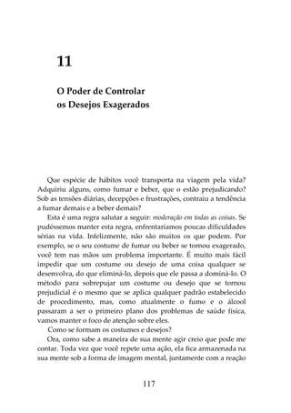 117
11
O Poder de Controlar
os Desejos Exagerados
Que espécie de hábitos você transporta na viagem pela vida?
Adquiriu alguns, como fumar e beber, que o estão prejudicando?
Sob as tensões diárias, decepções e frustrações, contraiu a tendência
a fumar demais e a beber demais?
Esta é uma regra salutar a seguir: moderação em todas as coisas. Se
pudéssemos manter esta regra, enfrentaríamos poucas dificuldades
sérias na vida. Infelizmente, não são muitos os que podem. Por
exemplo, se o seu costume de fumar ou beber se tornou exagerado,
você tem nas mãos um problema importante. É muito mais fácil
impedir que um costume ou desejo de uma coisa qualquer se
desenvolva, do que eliminá-lo, depois que ele passa a dominá-lo. O
método para sobrepujar um costume ou desejo que se tornou
prejudicial é o mesmo que se aplica qualquer padrão estabelecido
de procedimento, mas, como atualmente o fumo e o álcool
passaram a ser o primeiro plano dos problemas de saúde física,
vamos manter o foco de atenção sobre eles.
Como se formam os costumes e desejos?
Ora, como sabe a maneira de sua mente agir creio que pode me
contar. Toda vez que você repete uma ação, ela fica armazenada na
sua mente sob a forma de imagem mental, juntamente com a reação
 