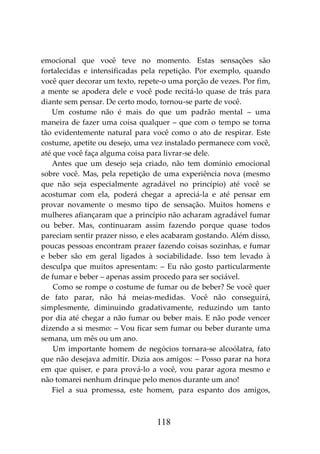 118
emocional que você teve no momento. Estas sensações são
fortalecidas e intensificadas pela repetição. Por exemplo, quando
você quer decorar um texto, repete-o uma porção de vezes. Por fim,
a mente se apodera dele e você pode recitá-lo quase de trás para
diante sem pensar. De certo modo, tornou-se parte de você.
Um costume não é mais do que um padrão mental – uma
maneira de fazer uma coisa qualquer – que com o tempo se torna
tão evidentemente natural para você como o ato de respirar. Este
costume, apetite ou desejo, uma vez instalado permanece com você,
até que você faça alguma coisa para livrar-se dele.
Antes que um desejo seja criado, não tem domínio emocional
sobre você. Mas, pela repetição de uma experiência nova (mesmo
que não seja especialmente agradável no princípio) até você se
acostumar com ela, poderá chegar a apreciá-la e até pensar em
provar novamente o mesmo tipo de sensação. Muitos homens e
mulheres afiançaram que a princípio não acharam agradável fumar
ou beber. Mas, continuaram assim fazendo porque quase todos
pareciam sentir prazer nisso, e eles acabaram gostando. Além disso,
poucas pessoas encontram prazer fazendo coisas sozinhas, e fumar
e beber são em geral ligados à sociabilidade. Isso tem levado à
desculpa que muitos apresentam: – Eu não gosto particularmente
de fumar e beber – apenas assim procedo para ser sociável.
Como se rompe o costume de fumar ou de beber? Se você quer
de fato parar, não há meias-medidas. Você não conseguirá,
simplesmente, diminuindo gradativamente, reduzindo um tanto
por dia até chegar a não fumar ou beber mais. E não pode vencer
dizendo a si mesmo: – Vou ficar sem fumar ou beber durante uma
semana, um mês ou um ano.
Um importante homem de negócios tornara-se alcoólatra, fato
que não desejava admitir. Dizia aos amigos: – Posso parar na hora
em que quiser, e para prová-lo a você, vou parar agora mesmo e
não tomarei nenhum drinque pelo menos durante um ano!
Fiel a sua promessa, este homem, para espanto dos amigos,
 