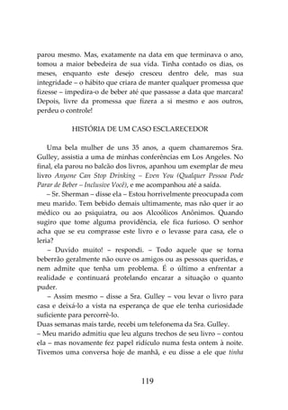 119
parou mesmo. Mas, exatamente na data em que terminava o ano,
tomou a maior bebedeira de sua vida. Tinha contado os dias, os
meses, enquanto este desejo cresceu dentro dele, mas sua
integridade – o hábito que criara de manter qualquer promessa que
fizesse – impedira-o de beber até que passasse a data que marcara!
Depois, livre da promessa que fizera a si mesmo e aos outros,
perdeu o controle!
HISTÓRIA DE UM CASO ESCLARECEDOR
Uma bela mulher de uns 35 anos, a quem chamaremos Sra.
Gulley, assistia a uma de minhas conferências em Los Angeles. No
final, ela parou no balcão dos livros, apanhou um exemplar de meu
livro Anyone Can Stop Drinking – Even You (Qualquer Pessoa Pode
Parar de Beber – Inclusive Você), e me acompanhou até a saída.
– Sr. Sherman – disse ela – Estou horrivelmente preocupada com
meu marido. Tem bebido demais ultimamente, mas não quer ir ao
médico ou ao psiquiatra, ou aos Alcoólicos Anônimos. Quando
sugiro que tome alguma providência, ele fica furioso. O senhor
acha que se eu comprasse este livro e o levasse para casa, ele o
leria?
– Duvido muito! – respondi. – Todo aquele que se torna
beberrão geralmente não ouve os amigos ou as pessoas queridas, e
nem admite que tenha um problema. É o último a enfrentar a
realidade e continuará protelando encarar a situação o quanto
puder.
– Assim mesmo – disse a Sra. Gulley – vou levar o livro para
casa e deixá-lo a vista na esperança de que ele tenha curiosidade
suficiente para percorrê-lo.
Duas semanas mais tarde, recebi um telefonema da Sra. Gulley.
– Meu marido admitiu que leu alguns trechos de seu livro – contou
ela – mas novamente fez papel ridículo numa festa ontem à noite.
Tivemos uma conversa hoje de manhã, e eu disse a ele que tinha
 