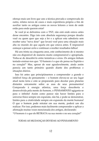 12
ofereço mais um livro que une a técnica provada e comprovada do
outro, relatos novos de casos e mais experiência própria a fim de
auxiliar tanto os antigos como os novos leitores a irem de onde
estão para onde querem estar!
Se você já se defrontou com o TNT, não está onde estava antes
desse encontro. Digo isto com absoluta segurança porque desafio
você ou quem quer que seja a ler e a aplicar esta sabedoria sem
receber uma “nova dose” que levará você para uma situação mais
alta no mundo do que aquela em que estava antes. É impossível
começar a pensar certo e continuar a receber resultados falhos!
Há uns trinta ou cinquenta anos, este conhecimento de si mesmo
não era disponível de maneira muito compreensível e apropriada.
Tinha-se de descobri-lo entre tentativas e erros. Os amigos tinham
tentado ensinar-nos que: “O homem é o que ele pensa no Espírito e
no coração!” Mas, apesar de soar agradavelmente, ainda assim
parecia um tanto primário quando diante dos problemas e
situações diários.
Isso foi antes que principiássemos a compreender a grande e
infalível força do pensamento – o homem elevou-se ao seu lugar
atual nesta terra e está se preparando para decolar para planetas
distantes unicamente sobre as asas de seus pensamentos!
Comparado à energia atômica, uma força descoberta e
desenvolvida pela mente do homem, o PENSAMENTO agiganta-se
para o infinito! Assim como parece não haver limites para o
universo físico sempre em expansão, não há, e pode-se demonstrar,
limites para a criatividade sempre em expansão da mente humana!
O que o homem pode retratar em sua mente, poderá um dia
realizar. Por isso, podemos mais facilmente compreender e aplicar a
afirmação muitas vezes mencionada dos antigos, declarando:
“O homem é o que ele RETRATA na sua mente e no seu coração!”
TODAS AS MUDANÇAS DEVIDAS AO PENSAMENTO
 
