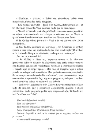 121
– Nenhum – garanti. – Beber em sociedade, beber com
moderação, nunca fez mal a ninguém.
– Está vendo, querida? – disse o Sr. Gulley, defendendo-se. – O
Sr. Sherman concorda. Você não tem nada que se preocupar.
– Nada!? – Quando você chega bêbado em casa e começa a atirar
as coisas amedrontando as crianças – retrucou ela. – Nada! –
quando você me bateu ontem à noite e me disse nomes feios!
O Sr. Gulley olhou para ela. – Você não me contou isso... Não
me lembro...
A Sra. Gulley continha as lágrimas. – Sr. Sherman, o senhor
chama a isso beber em sociedade, beber com moderação? O senhor
acha como ele diz que eu não tenho nada que me preocupar?
Era um momento difícil.
– Sr. Gulley – disse eu, impetuosamente – fiz algumas
gravações sobre o assunto de alcoolismo que estão sendo usados
em diversos centros de reabilitação, hospitais e instituições oficiais
– percebi que se empertigou. – Mas não vá imaginar que o estou
pondo na categoria de alcoólatra. Mas gostaria, com sua permissão,
de tocar o primeiro lado do disco número 1, para que o senhor ouça
e se analise enquanto lhe faço algumas perguntas; e depois o senhor
me diz onde se coloca no tocante à sua bebida.
– Está certo – concordou o Sr. Gulley. Estava sentado no sofá ao
lado da mulher, que o observava atentamente quando o disco
principiou. Cada pergunta pedia uma resposta direta. Tinha de ser
um “sim” ou um “não”.
Você anda bebendo de manhã?
Tem tido vertigens?
Suas relações sexuais são satisfatórias?
Sente-se culpado por alguma coisa de seu passado?
Sente-se impelido a unir-se a pessoas que o magoam, irritam ou
perturbam?
Acha que está no emprego errado?
 