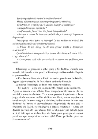 122
Sente-se pressionado mental e emocionalmente?
Houve alguma tragédia que não pode apagar da memória?
Vê defeitos em si mesmo que o levaram a sentir-se deprimido?
A inveja dos outros o perturba?
As dificuldades financeiras têm ficado insuportáveis?
A harmonia em seu lar tem sido prejudicada pela presença importuna
de parentes?
Preocupa-se com a perda do emprego? De sua mulher ou marido? De
alguma coisa ou tudo que considera precioso?
A traição de um amigo ou de uma pessoa amada o desalentou
inteiramente?
Quantas destas causas prováveis, e outras não citadas, o levam a beber
exageradamente?
Até que ponto você acha que o álcool se tornou um problema para
você?
Interrompi a gravação e olhei para o Sr. Gulley. Durante um
minuto inteiro não disse palavra, fitando pensativo o chão. Depois
ergueu os olhos.
– Está bem – disse ele. – Então eu tenho problemas de bebida.
Agora vejo onde tenho de ficar alerta, tenho de diminuir.
A mulher fez menção de falar, mas mordeu os lábios.
– Sr. Gulley – disse eu, calmamente, porém com franqueza. –
Agora o senhor está sóbrio. Está completamente senhor de si,
mental e emocionalmente. Tem uma posição importante e bem
paga, ainda tem uma mulher dedicada e filhos; tem o respeito e a
consideração de seus amigos e vizinhos; tenho certeza de que tem
dinheiro no banco; é provavelmente proprietário de sua casa –
enquanto eu falava, ele balançava a cabeça refletindo – Acaba de
decidir que tem de ficar atento, tem de diminuir sua bebida. Mas
será só isto que o senhor tem de fazer para proteger as coisas
preciosas que conquistou em sua vida? Posso pedir-lhe para me
fazer uma coisa?
 