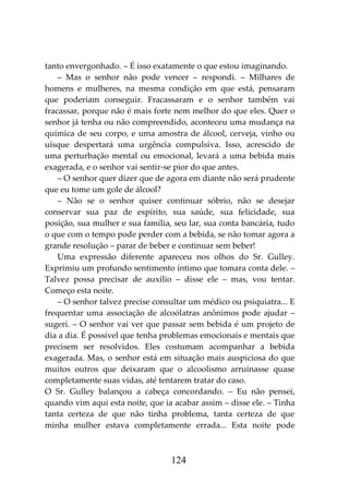 124
tanto envergonhado. – É isso exatamente o que estou imaginando.
– Mas o senhor não pode vencer – respondi. – Milhares de
homens e mulheres, na mesma condição em que está, pensaram
que poderiam conseguir. Fracassaram e o senhor também vai
fracassar, porque não é mais forte nem melhor do que eles. Quer o
senhor já tenha ou não compreendido, aconteceu uma mudança na
química de seu corpo, e uma amostra de álcool, cerveja, vinho ou
uísque despertará uma urgência compulsiva. Isso, acrescido de
uma perturbação mental ou emocional, levará a uma bebida mais
exagerada, e o senhor vai sentir-se pior do que antes.
– O senhor quer dizer que de agora em diante não será prudente
que eu tome um gole de álcool?
– Não se o senhor quiser continuar sóbrio, não se desejar
conservar sua paz de espírito, sua saúde, sua felicidade, sua
posição, sua mulher e sua família, seu lar, sua conta bancária, tudo
o que com o tempo pode perder com a bebida, se não tomar agora a
grande resolução – parar de beber e continuar sem beber!
Uma expressão diferente apareceu nos olhos do Sr. Gulley.
Exprimiu um profundo sentimento íntimo que tomara conta dele. –
Talvez possa precisar de auxílio – disse ele – mas, vou tentar.
Começo esta noite.
– O senhor talvez precise consultar um médico ou psiquiatra... E
frequentar uma associação de alcoólatras anônimos pode ajudar –
sugeri. – O senhor vai ver que passar sem bebida é um projeto de
dia a dia. É possível que tenha problemas emocionais e mentais que
precisem ser resolvidos. Eles costumam acompanhar a bebida
exagerada. Mas, o senhor está em situação mais auspiciosa do que
muitos outros que deixaram que o alcoolismo arruinasse quase
completamente suas vidas, até tentarem tratar do caso.
O Sr. Gulley balançou a cabeça concordando. – Eu não pensei,
quando vim aqui esta noite, que ia acabar assim – disse ele. – Tinha
tanta certeza de que não tinha problema, tanta certeza de que
minha mulher estava completamente errada... Esta noite pode
 