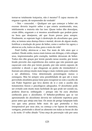 125
tornar-se totalmente traiçoeira, não é mesmo? É capaz mesmo de
enganar a gente, de surpreender de verdade!
– Sim – concordei. – Qualquer um que começar a beber em
excesso deveria inquirir sobre o que estaria acontecendo, mas,
infelizmente a maioria não faz isso. Quase todos dão desculpas,
criam álibis, enganam a si mesmos acreditando que podem parar
na hora que desejarem, até que ficam presos para sempre.
Finalmente, se esperam fugir à destruição do alcoolismo que, para
eles, se tornou uma doença física e mental, devem de algum modo,
fortificar a resolução de parar de beber, como o senhor fez agora; e
aferrar-se a ela, todos os dias, para o resto da vida!
Fred Gulley aferrou-se a isso. Faz mais de três anos que o
conheci. Desde então, nunca mais tomou um drinque, e três colegas
seus, impressionados pelo exemplo, também deixaram de beber.
Todos eles dão graças por terem parado nessa ocasião, por terem
tirado proveito das experiências dos outros que não pararam que
caçoavam com eles por terem parado, por não serem capazes de
controlar o álcool; e que chegaram ao ponto do irremediável e
fizeram um esforço muito mais longo e mais violento para voltarem
a ser abstêmios. Uma determinada porcentagem nunca o
conseguiu. Mas há sempre uma possibilidade de que até o mais
pervertido alcoólatra possa lutar para recuperar-se com o auxílio de
um Poder Superior que leva dentro de si e com o auxílio dos
tratamentos físicos e psicológicos adequados. O alcoolismo pode
ser evitado com muito mais facilidade do que pode ser curado ou,
poderia dizer-se, embargado – porque não há cura absoluta
conhecida para o alcoolismo. O bebedor-problema que se vai
aproximando do alcoolismo deveria ter suficiente esperteza para
parar antes que atinja esta fase. Os sinais de perigo lampejam toda
vez que uma pessoa bebe mais do que pretendia e fica
irresponsável por seus atos, ou começa a ter lapsos de memória,
vertigens, preferindo o álcool ao alimento em todas as horas do dia
e da noite. O velho ditado “Uma onça de prevenção vale por uma
 