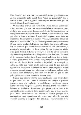 126
libra de cura” aplica-se com propriedade à pessoa que alimenta um
apetite exagerado pelo álcool. Essa “onça de prevenção” traz o
rótulo “PARE”, e não significa uma onça ou mesmo uma gota ou
gole de álcool de qualquer forma!
O indivíduo comum fica submetido a uma pressão demasiado
forte, uma vez que se torna fumante ou bebedor inveterado, para
declarar que nunca mais fumará ou beberá. Constantemente, em
companhia de outros que fumam e bebem, é tentado muitas vezes
por dia, a fazer o mesmo. É mais fácil superar uma ânsia no
momento, do que dizer a si mesmo: “Nunca, nunca mais provo um
cigarro ou uma bebida”. Os alcoólatras aprenderam duramente que
têm de buscar a sobriedade numa base diária. Dão graças a Deus no
fim de cada dia, por terem passado aquele dia sem um drinque, e
oram pela força de viver no dia seguinte da mesma maneira sóbria.
Mas, para desistir de fumar e beber, você tem de ter um incentivo,
alguma coisa para substituir o desejo de beber e de fumar. Você tem
de ter uma convicção íntima de que estará melhor se liberto desses
hábitos, que fumar e beber (no seu caso) pode ser e são perniciosos;
que, se não forem interrompidos, o impedirão de conseguir as
coisas da vida que valem muito mais para você do que qualquer
quantidade de cigarros e de bebidas. Estará salvo se provar a você
mesmo e aos outros que tem a força de vontade para realizar todas
as coisas com moderação, mas não são muitos os que as têm,
principalmente em se tratando de fumar e beber.
É claro que não me oponho a que qualquer pessoa prefira fazer
o que deseja na vida. Mas é doloroso ver amigos e parentes
travarem uma luta implacável e perdida com problemas como o
fumo e a bebida exagerados. Através dos anos, tenho ouvido tantos
homens e mulheres dizerem-me que gostariam de nunca ter
começado, mas a maioria deles parece sentir que é tarde demais
para parar. Sucumbiram aos hábitos e desejos porque estão
conseguindo uma quantidade de prazer com eles de que não
querem desistir, a despeito das prováveis consequências. Seus
 