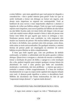 128
a estes hábitos – por mais agradáveis que você possa ter chegado a
considerá-los – terá o poder interior para parar! Toda vez que se
sentir inclinado a tomar um drinque ou fumar um cigarro, este
desejo mais imperioso se erguerá em contrapartida. Você se
lembrará de seus novos e mais importantes objetivos e afastará o
impulso de voltar aos hábitos antigos. Toda vez que você conseguir
rejeitar esses impulsos, seus novos padrões de hábitos de não fumar
ou não beber ficarão cada vez mais fortes até chegar o dia em que
você não sentirá maior aflição mental e física à ideia de passar sem
fumar nem beber do que aquele que nunca se entregou a isso.
Nenhuma pessoa muda suas condições na vida enquanto não
mudar sua maneira de pensar. Há muitos hábitos perniciosos além
do fumo e da bebida, mas acentuei estes dois porque, como disse,
estão entre os mais universalizados. De qualquer maneira, a mesma
técnica de pensar pode ser empregada no domínio de outros
hábitos ou para libertar-se deles completamente.
É bom que todo aquele que, com um problema de bebida
confessado, se lembre: a sobriedade está tão perto quanto o último
drinque. Quem tiver a coragem e a decisão de encarar a realidade e
tomar a resolução de parar de beber, e apegar-se a esta resolução
dia a dia, poderá impedir para sempre qualquer avanço futuro do
alcoolismo. Se você é uma pessoa que bebe em sociedade,
moderada e controlada, não tem problema – a menos que perca o
controle e comece a beber exageradamente. É a hora de verificar
imediatamente se o que eu expus neste capítulo tem alguma relação
com você. A demora pode significar a ruína e a decadência final.
Milhões de alcoólatras são tristes testemunhas do fato de que
“esperaram tempo demais” e “agiram tarde demais”.
PENSAMENTOS PARA INCORPORAR EM SUA VIDA
A regra mais salutar a seguir na vida é “Moderação em
 