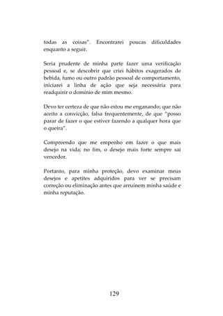 129
todas as coisas”. Encontrarei poucas dificuldades
enquanto a seguir.
Seria prudente de minha parte fazer uma verificação
pessoal e, se descobrir que criei hábitos exagerados de
bebida, fumo ou outro padrão pessoal de comportamento,
iniciarei a linha de ação que seja necessária para
readquirir o domínio de mim mesmo.
Devo ter certeza de que não estou me enganando; que não
aceito a convicção, falsa frequentemente, de que “posso
parar de fazer o que estiver fazendo a qualquer hora que
o queira”.
Compreendo que me empenho em fazer o que mais
desejo na vida; no fim, o desejo mais forte sempre sai
vencedor.
Portanto, para minha proteção, devo examinar meus
desejos e apetites adquiridos para ver se precisam
correção ou eliminação antes que arruínem minha saúde e
minha reputação.
 