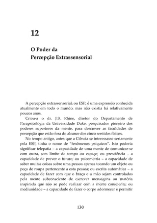 130
12
O Poder da
Percepção Extrassensorial
A percepção extrassensorial, ou ESP, é uma expressão conhecida
atualmente em todo o mundo, mas não existia há relativamente
poucos anos.
Criou-a o dr. J.B. Rhine, diretor do Departamento de
Parapsicologia da Universidade Duke, pesquisador pioneiro dos
poderes superiores da mente, para descrever as faculdades de
percepção que estão fora do alcance dos cinco sentidos físicos.
No tempo antigo, antes que a Ciência se interessasse seriamente
pela ESP, tinha o nome de “fenômenos psíquicos”. Isto poderia
significar telepatia – a capacidade de uma mente de comunicar-se
com outra, sem limite de tempo ou espaço; ou presciência – a
capacidade de prever o futuro; ou psicometria – a capacidade de
saber muitas coisas sobre uma pessoa apenas tocando um objeto ou
peça de roupa pertencente a esta pessoa; ou escrita automática – a
capacidade de fazer com que o braço e a mão sejam controlados
pela mente subconsciente de escrever mensagens ou matéria
inspirada que não se pode realizar com a mente consciente; ou
mediunidade – a capacidade de fazer o corpo adormecer e permitir
 